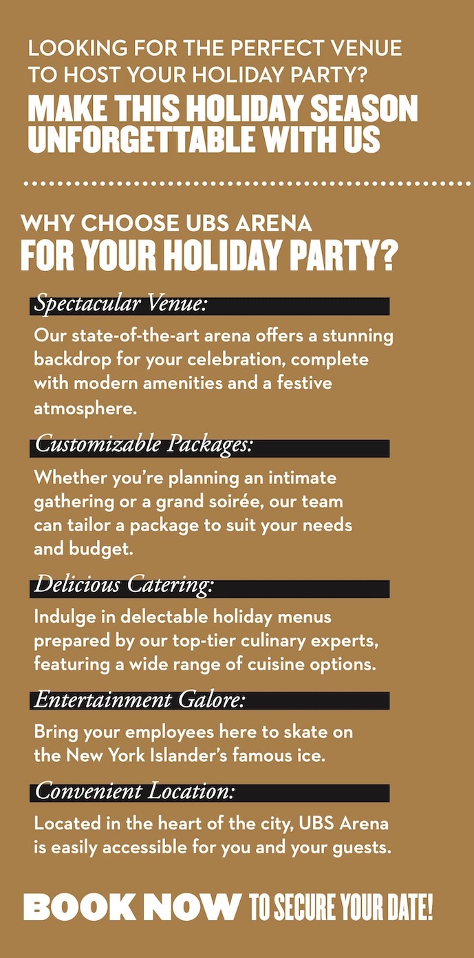 Spectacular Venue: Our state-of-the-art arena offers a stunning backdrop for your celebration, complete with modern amenities and a festive atmosphere. Customizable Packages: Whether you’re planning an intimate gathering or a grand soirée, our team can tailor a package to suit your needs and budget. Delicious Catering: Indulge in delectable holiday menus prepared by our top-tier culinary experts, featuring a wide range of cuisine options. Entertainment Galore: Bring your employees here to skate on the New York Islander’s famous ice. Convenient Location: Located in the heart of the city, UBS Arena is easily accessible for you and your guests.